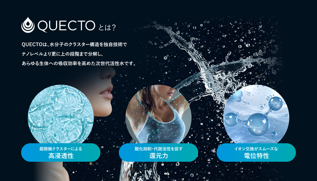 QUECTOとは？ QUECTOは、水分子のクラスター構造を独自技術でナノレベルより更に上の段階まで分解し、あらゆる生体への吸収効率を高めた次世代活性水です。　超微細クラスターによる高浸透性　酸化抑制・代謝活性を促す還元力　イオン交換がスムーズな電位特性