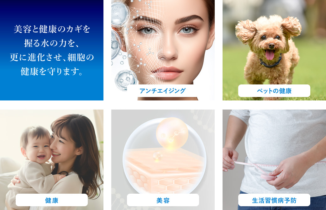 美容と健康のカギを握る水の力を、更に進化させ、細胞の健康を守ります。　アンチエイジング　ペットの健康　健康　美容　生活習慣病予防
